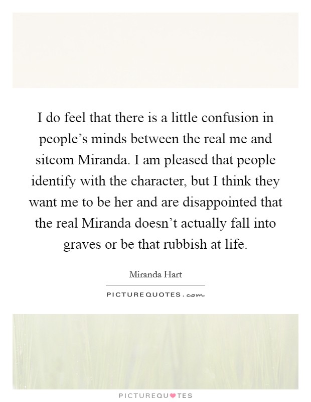 I do feel that there is a little confusion in people's minds between the real me and sitcom Miranda. I am pleased that people identify with the character, but I think they want me to be her and are disappointed that the real Miranda doesn't actually fall into graves or be that rubbish at life. Picture Quote #1