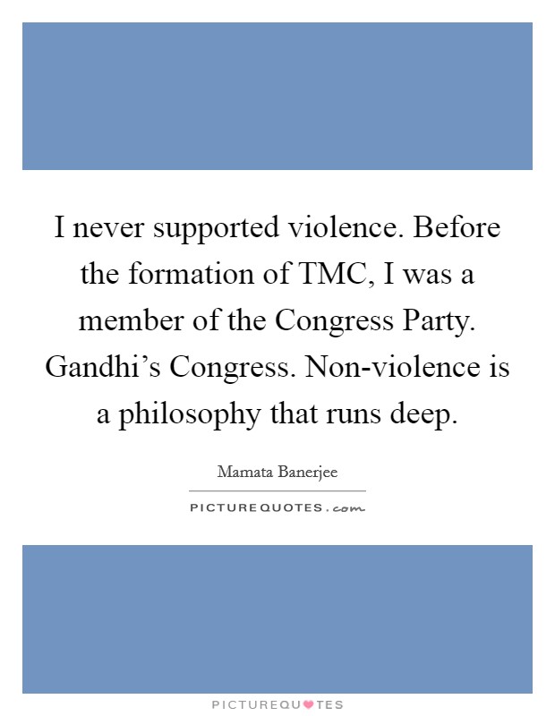 I never supported violence. Before the formation of TMC, I was a member of the Congress Party. Gandhi's Congress. Non-violence is a philosophy that runs deep. Picture Quote #1
