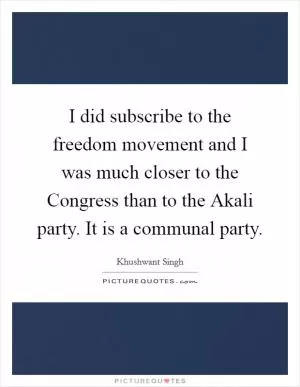 I did subscribe to the freedom movement and I was much closer to the Congress than to the Akali party. It is a communal party Picture Quote #1