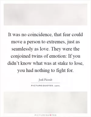 It was no coincidence, that fear could move a person to extremes, just as seamlessly as love. They were the conjoined twins of emotion: If you didn’t know what was at stake to lose, you had nothing to fight for Picture Quote #1