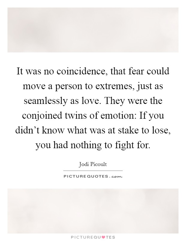 It was no coincidence, that fear could move a person to extremes, just as seamlessly as love. They were the conjoined twins of emotion: If you didn't know what was at stake to lose, you had nothing to fight for. Picture Quote #1