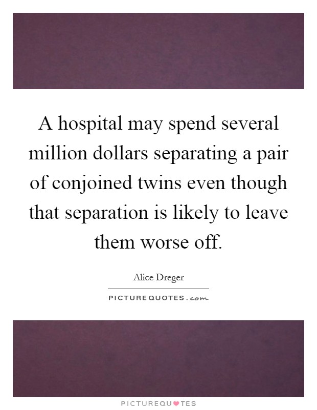 A hospital may spend several million dollars separating a pair of conjoined twins even though that separation is likely to leave them worse off. Picture Quote #1