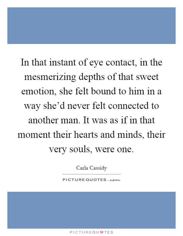 In that instant of eye contact, in the mesmerizing depths of that sweet emotion, she felt bound to him in a way she'd never felt connected to another man. It was as if in that moment their hearts and minds, their very souls, were one. Picture Quote #1
