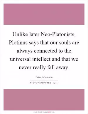 Unlike later Neo-Platonists, Plotinus says that our souls are always connected to the universal intellect and that we never really fall away Picture Quote #1