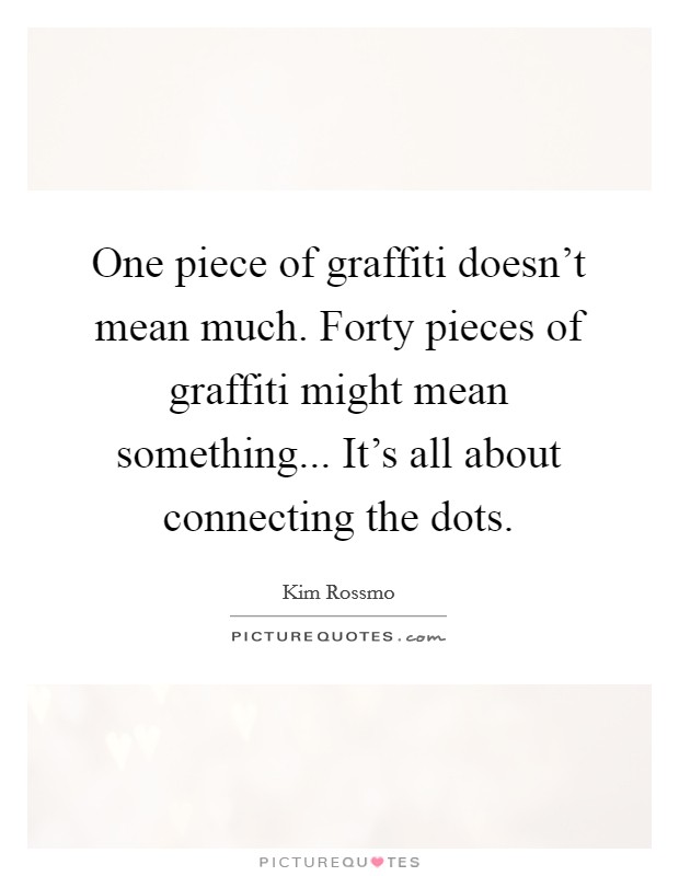 One piece of graffiti doesn't mean much. Forty pieces of graffiti might mean something... It's all about connecting the dots. Picture Quote #1