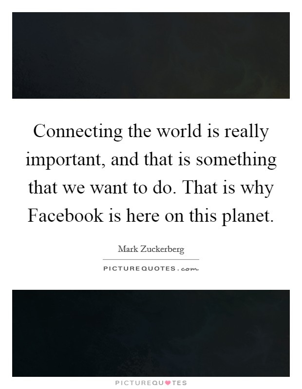 Connecting the world is really important, and that is something that we want to do. That is why Facebook is here on this planet. Picture Quote #1
