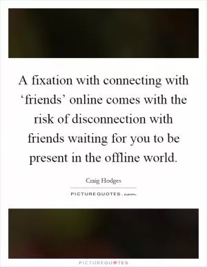 A fixation with connecting with ‘friends’ online comes with the risk of disconnection with friends waiting for you to be present in the offline world Picture Quote #1