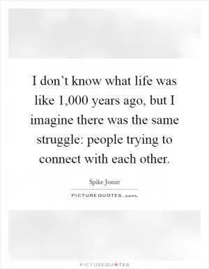 I don’t know what life was like 1,000 years ago, but I imagine there was the same struggle: people trying to connect with each other Picture Quote #1