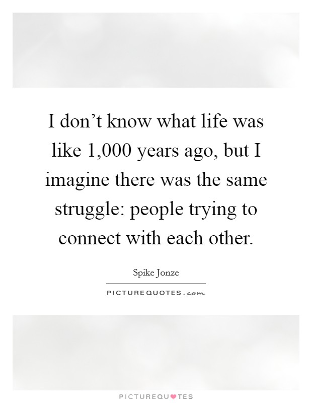 I don't know what life was like 1,000 years ago, but I imagine there was the same struggle: people trying to connect with each other. Picture Quote #1