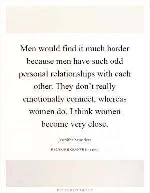 Men would find it much harder because men have such odd personal relationships with each other. They don’t really emotionally connect, whereas women do. I think women become very close Picture Quote #1