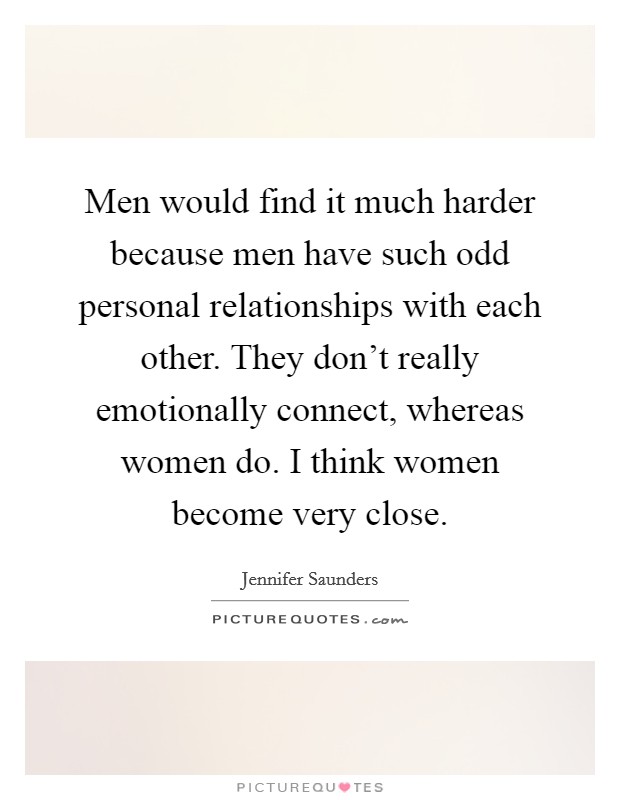 Men would find it much harder because men have such odd personal relationships with each other. They don't really emotionally connect, whereas women do. I think women become very close. Picture Quote #1
