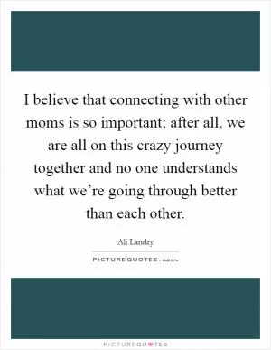 I believe that connecting with other moms is so important; after all, we are all on this crazy journey together and no one understands what we’re going through better than each other Picture Quote #1