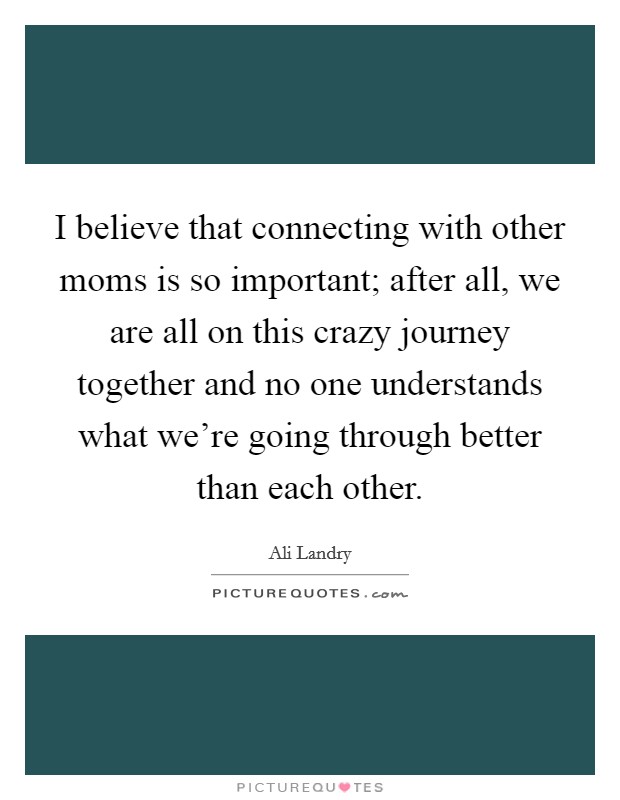 I believe that connecting with other moms is so important; after all, we are all on this crazy journey together and no one understands what we're going through better than each other. Picture Quote #1