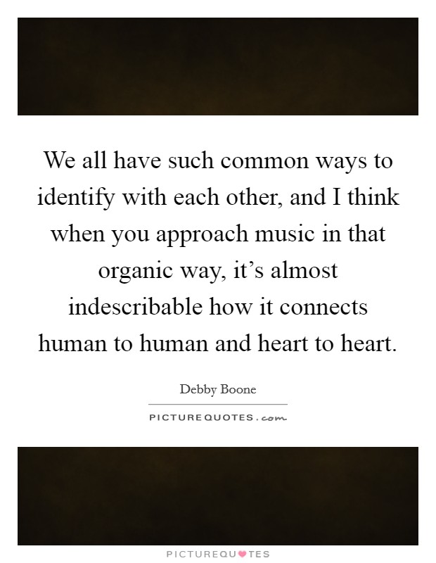 We all have such common ways to identify with each other, and I think when you approach music in that organic way, it's almost indescribable how it connects human to human and heart to heart. Picture Quote #1