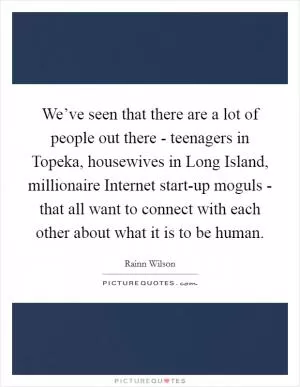 We’ve seen that there are a lot of people out there - teenagers in Topeka, housewives in Long Island, millionaire Internet start-up moguls - that all want to connect with each other about what it is to be human Picture Quote #1