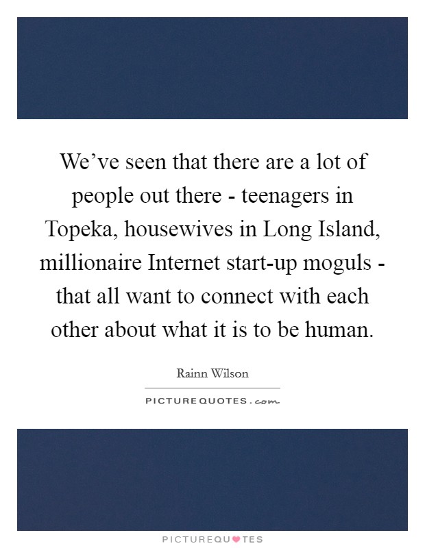 We've seen that there are a lot of people out there - teenagers in Topeka, housewives in Long Island, millionaire Internet start-up moguls - that all want to connect with each other about what it is to be human. Picture Quote #1