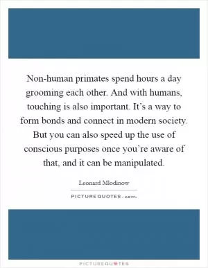 Non-human primates spend hours a day grooming each other. And with humans, touching is also important. It’s a way to form bonds and connect in modern society. But you can also speed up the use of conscious purposes once you’re aware of that, and it can be manipulated Picture Quote #1