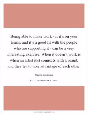 Being able to make work - if it’s on your terms, and it’s a good fit with the people who are supporting it - can be a very interesting exercise. When it doesn’t work is when an artist just connects with a brand, and they try to take advantage of each other Picture Quote #1