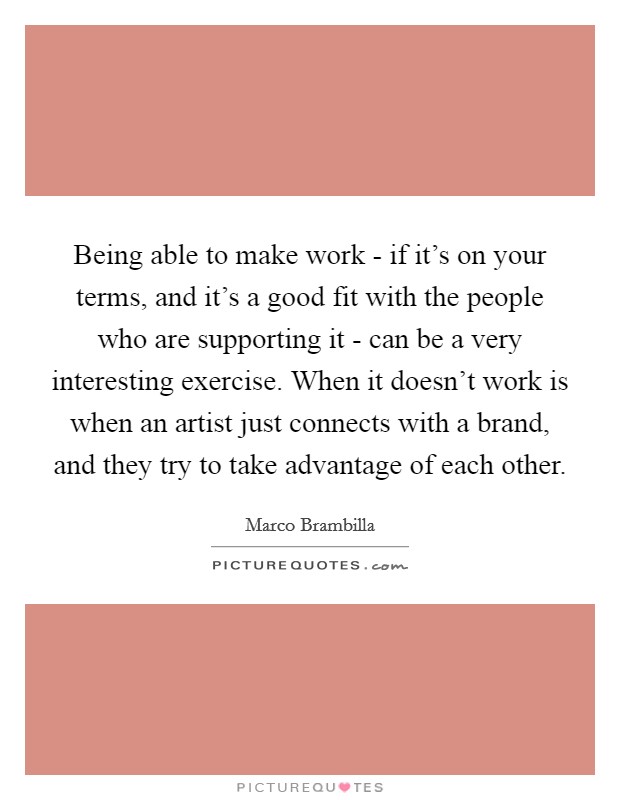 Being able to make work - if it's on your terms, and it's a good fit with the people who are supporting it - can be a very interesting exercise. When it doesn't work is when an artist just connects with a brand, and they try to take advantage of each other. Picture Quote #1