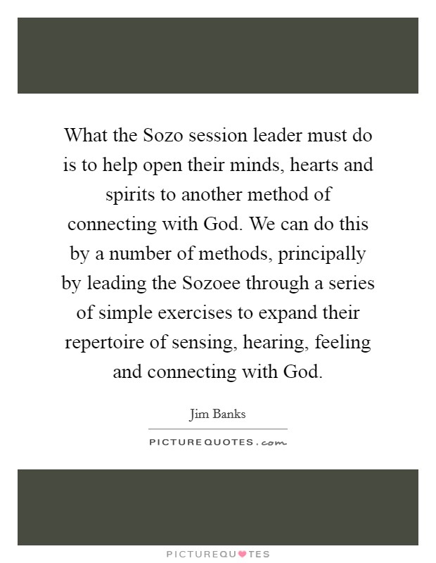What the Sozo session leader must do is to help open their minds, hearts and spirits to another method of connecting with God. We can do this by a number of methods, principally by leading the Sozoee through a series of simple exercises to expand their repertoire of sensing, hearing, feeling and connecting with God. Picture Quote #1