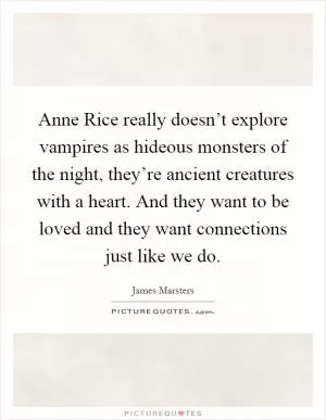 Anne Rice really doesn’t explore vampires as hideous monsters of the night, they’re ancient creatures with a heart. And they want to be loved and they want connections just like we do Picture Quote #1