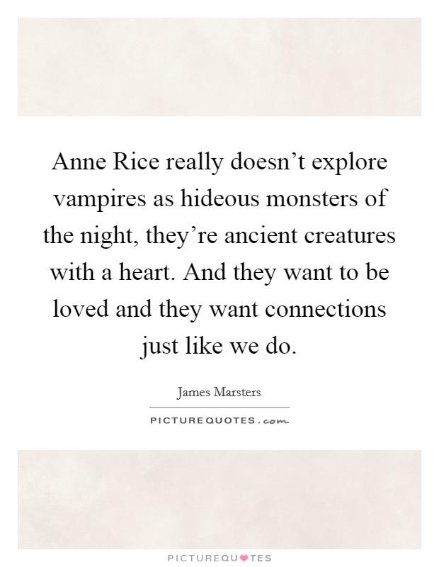Anne Rice really doesn't explore vampires as hideous monsters of the night, they're ancient creatures with a heart. And they want to be loved and they want connections just like we do. Picture Quote #1