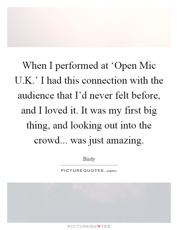 When I performed at ‘Open Mic U.K.' I had this connection with the audience that I'd never felt before, and I loved it. It was my first big thing, and looking out into the crowd... was just amazing. Picture Quote #1