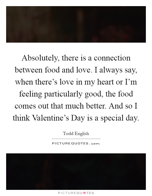 Absolutely, there is a connection between food and love. I always say, when there's love in my heart or I'm feeling particularly good, the food comes out that much better. And so I think Valentine's Day is a special day. Picture Quote #1