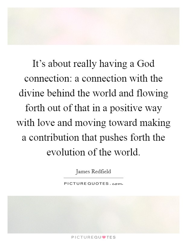 It's about really having a God connection: a connection with the divine behind the world and flowing forth out of that in a positive way with love and moving toward making a contribution that pushes forth the evolution of the world. Picture Quote #1