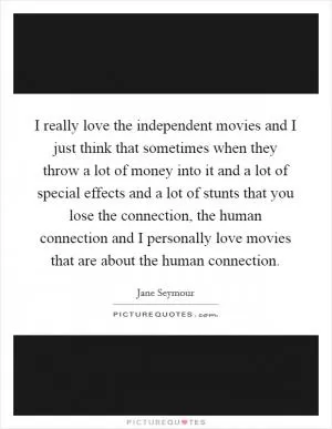 I really love the independent movies and I just think that sometimes when they throw a lot of money into it and a lot of special effects and a lot of stunts that you lose the connection, the human connection and I personally love movies that are about the human connection Picture Quote #1