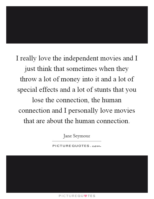I really love the independent movies and I just think that sometimes when they throw a lot of money into it and a lot of special effects and a lot of stunts that you lose the connection, the human connection and I personally love movies that are about the human connection. Picture Quote #1