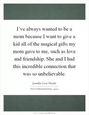 I’ve always wanted to be a mom because I want to give a kid all of the magical gifts my mom gave to me, such as love and friendship. She and I had this incredible connection that was so unbelievable Picture Quote #1