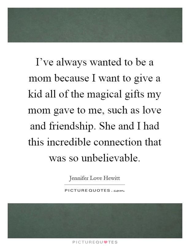 I've always wanted to be a mom because I want to give a kid all of the magical gifts my mom gave to me, such as love and friendship. She and I had this incredible connection that was so unbelievable. Picture Quote #1