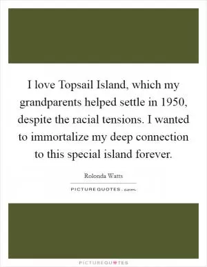 I love Topsail Island, which my grandparents helped settle in 1950, despite the racial tensions. I wanted to immortalize my deep connection to this special island forever Picture Quote #1