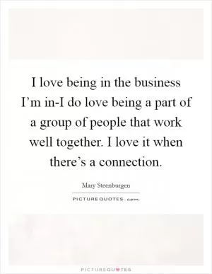 I love being in the business I’m in-I do love being a part of a group of people that work well together. I love it when there’s a connection Picture Quote #1