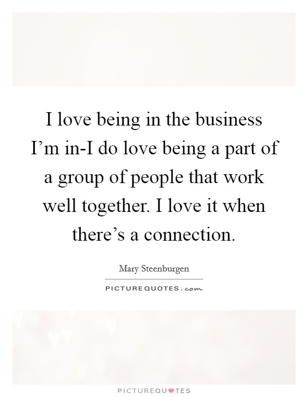 I love being in the business I'm in-I do love being a part of a group of people that work well together. I love it when there's a connection. Picture Quote #1