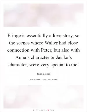 Fringe is essentially a love story, so the scenes where Walter had close connection with Peter, but also with Anna’s character or Jasika’s character, were very special to me Picture Quote #1