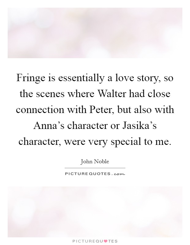 Fringe is essentially a love story, so the scenes where Walter had close connection with Peter, but also with Anna's character or Jasika's character, were very special to me. Picture Quote #1