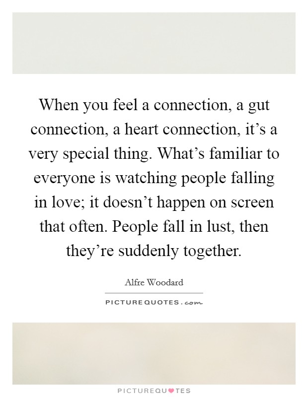 When you feel a connection, a gut connection, a heart connection, it's a very special thing. What's familiar to everyone is watching people falling in love; it doesn't happen on screen that often. People fall in lust, then they're suddenly together. Picture Quote #1