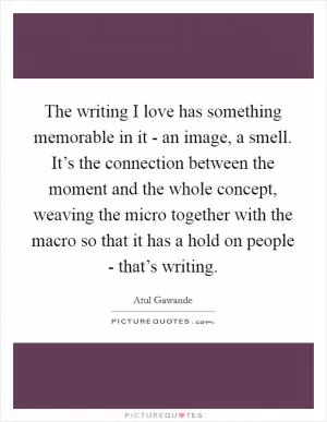 The writing I love has something memorable in it - an image, a smell. It’s the connection between the moment and the whole concept, weaving the micro together with the macro so that it has a hold on people - that’s writing Picture Quote #1