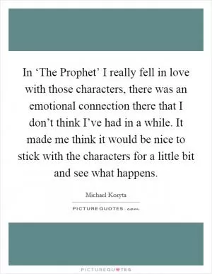 In ‘The Prophet’ I really fell in love with those characters, there was an emotional connection there that I don’t think I’ve had in a while. It made me think it would be nice to stick with the characters for a little bit and see what happens Picture Quote #1