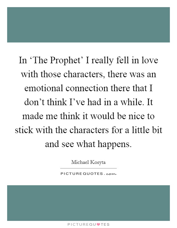 In ‘The Prophet' I really fell in love with those characters, there was an emotional connection there that I don't think I've had in a while. It made me think it would be nice to stick with the characters for a little bit and see what happens. Picture Quote #1