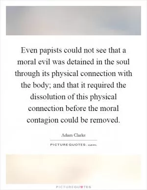 Even papists could not see that a moral evil was detained in the soul through its physical connection with the body; and that it required the dissolution of this physical connection before the moral contagion could be removed Picture Quote #1