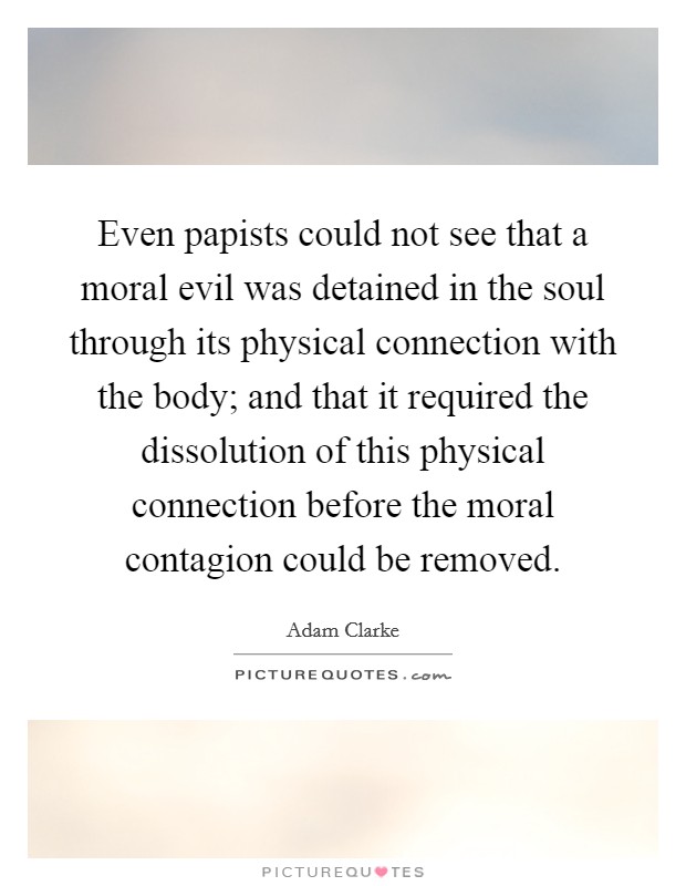 Even papists could not see that a moral evil was detained in the soul through its physical connection with the body; and that it required the dissolution of this physical connection before the moral contagion could be removed. Picture Quote #1