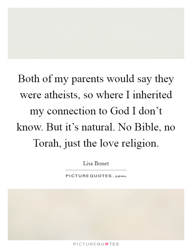 Both of my parents would say they were atheists, so where I inherited my connection to God I don't know. But it's natural. No Bible, no Torah, just the love religion. Picture Quote #1