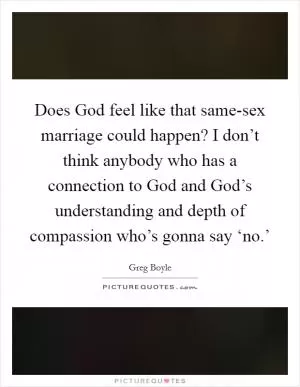 Does God feel like that same-sex marriage could happen? I don’t think anybody who has a connection to God and God’s understanding and depth of compassion who’s gonna say ‘no.’ Picture Quote #1