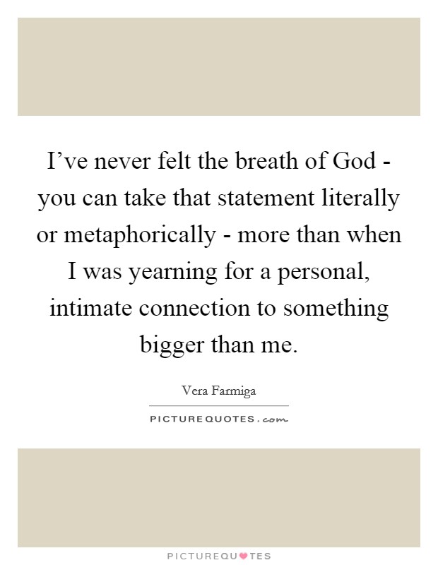 I've never felt the breath of God - you can take that statement literally or metaphorically - more than when I was yearning for a personal, intimate connection to something bigger than me. Picture Quote #1