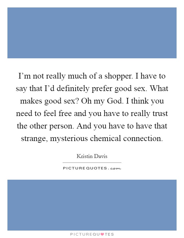 I'm not really much of a shopper. I have to say that I'd definitely prefer good sex. What makes good sex? Oh my God. I think you need to feel free and you have to really trust the other person. And you have to have that strange, mysterious chemical connection. Picture Quote #1