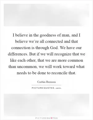 I believe in the goodness of man, and I believe we’re all connected and that connection is through God. We have our differences. But if we will recognize that we like each other, that we are more common than uncommon, we will work toward what needs to be done to reconcile that Picture Quote #1