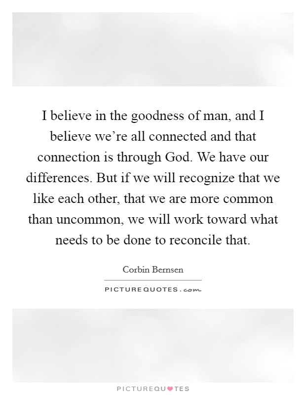 I believe in the goodness of man, and I believe we're all connected and that connection is through God. We have our differences. But if we will recognize that we like each other, that we are more common than uncommon, we will work toward what needs to be done to reconcile that. Picture Quote #1